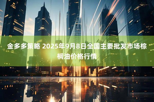金多多策略 2025年9月8日全国主要批发市场棕榈油价格行情