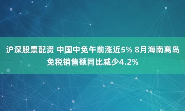 沪深股票配资 中国中免午前涨近5% 8月海南离岛免税销售额同比减少4.2%
