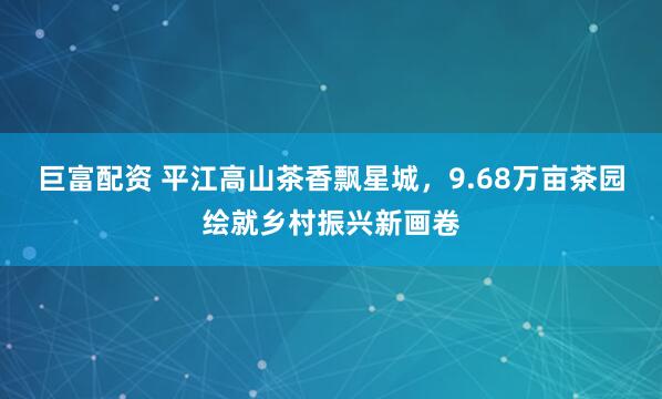 巨富配资 平江高山茶香飘星城，9.68万亩茶园绘就乡村振兴新画卷