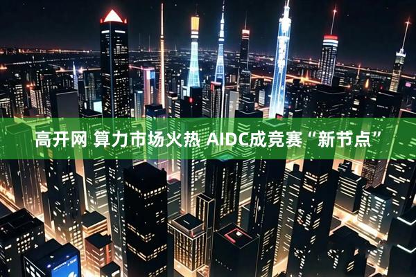 高开网 算力市场火热 AIDC成竞赛“新节点”