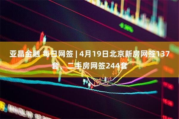 亚晶金融 每日网签 | 4月19日北京新房网签137套、二手房网签244套