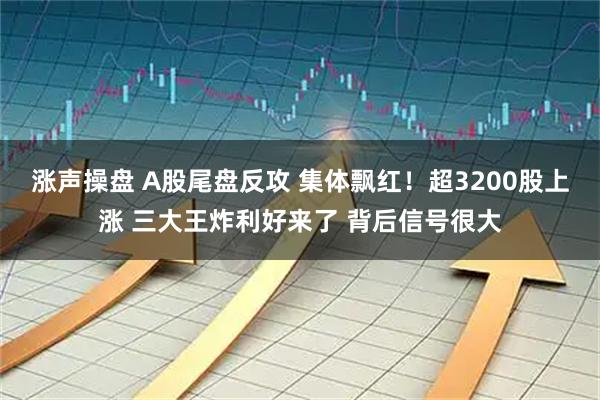 涨声操盘 A股尾盘反攻 集体飘红！超3200股上涨 三大王炸利好来了 背后信号很大