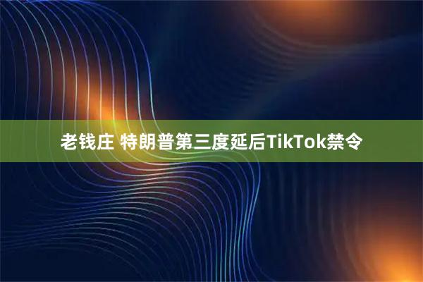 老钱庄 特朗普第三度延后TikTok禁令