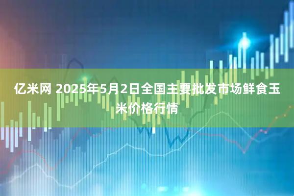 亿米网 2025年5月2日全国主要批发市场鲜食玉米价格行情