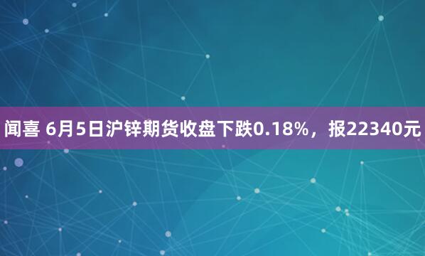 闻喜 6月5日沪锌期货收盘下跌0.18%，报22340元