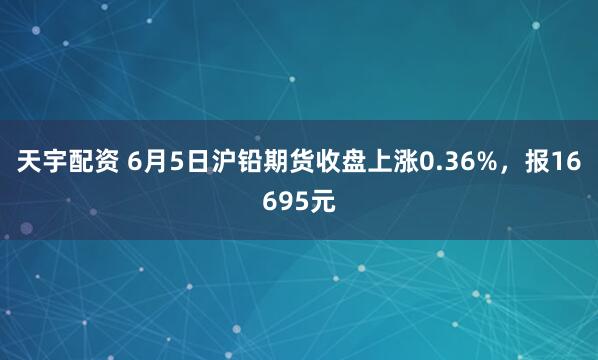 天宇配资 6月5日沪铅期货收盘上涨0.36%，报16695元