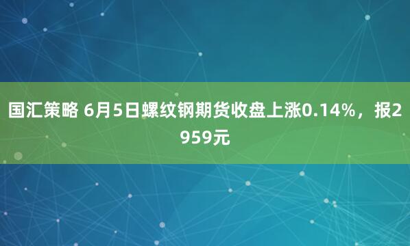 国汇策略 6月5日螺纹钢期货收盘上涨0.14%，报2959元