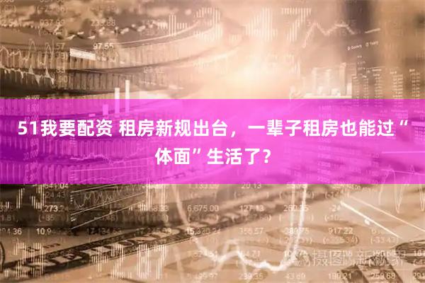 51我要配资 租房新规出台，一辈子租房也能过“体面”生活了？