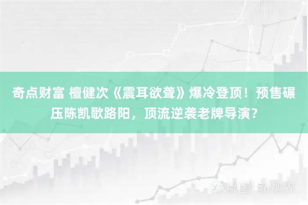 奇点财富 檀健次《震耳欲聋》爆冷登顶！预售碾压陈凯歌路阳，顶流逆袭老牌导演？