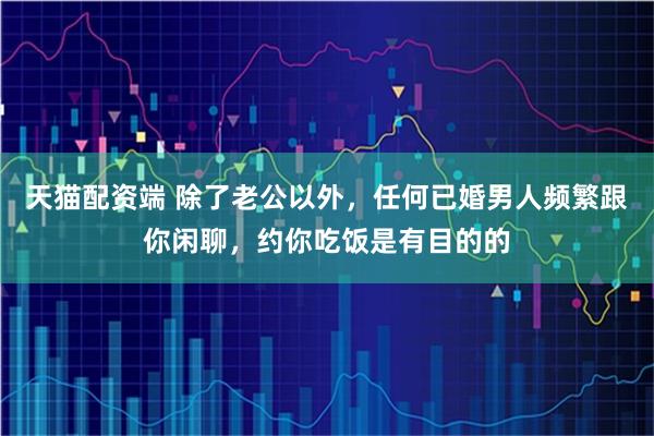 天猫配资端 除了老公以外，任何已婚男人频繁跟你闲聊，约你吃饭是有目的的