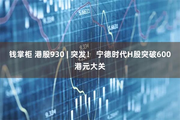 钱掌柜 港股930 | 突发！ 宁德时代H股突破600港元大关