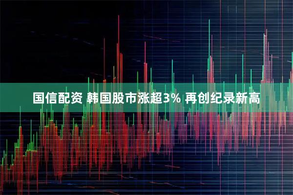 国信配资 韩国股市涨超3% 再创纪录新高