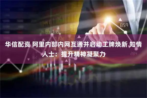 华信配资 阿里内部内网互通并启动工牌焕新 知情人士：提升精神凝聚力