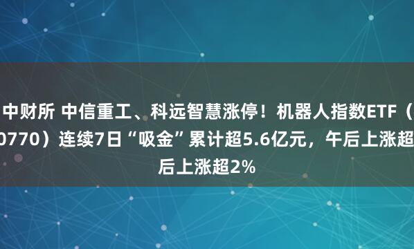 中财所 中信重工、科远智慧涨停！机器人指数ETF（560770）连续7日“吸金”累计超5.6亿元，午后上涨超2%