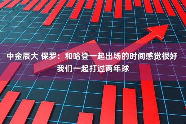 中金辰大 保罗：和哈登一起出场的时间感觉很好 我们一起打过两年球