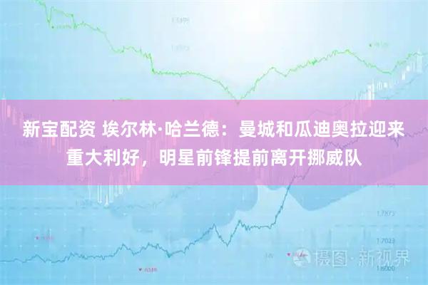 新宝配资 埃尔林·哈兰德：曼城和瓜迪奥拉迎来重大利好，明星前锋提前离开挪威队