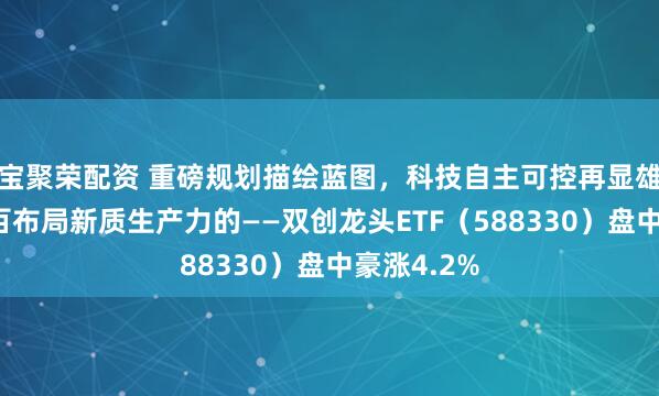 宝聚荣配资 重磅规划描绘蓝图，科技自主可控再显雄风！百分百布局新质生产力的——双创龙头ETF（588330）盘中豪涨4.2%