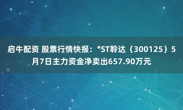 启牛配资 股票行情快报：*ST聆达（300125）5月7日主力资金净卖出657.90万元