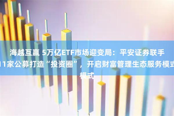 海越互赢 5万亿ETF市场迎变局：平安证券联手11家公募打造“投资圈”，开启财富管理生态服务模式