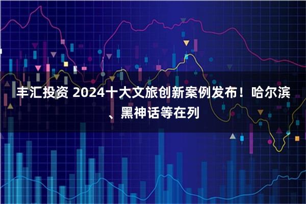 丰汇投资 2024十大文旅创新案例发布！哈尔滨、黑神话等在列