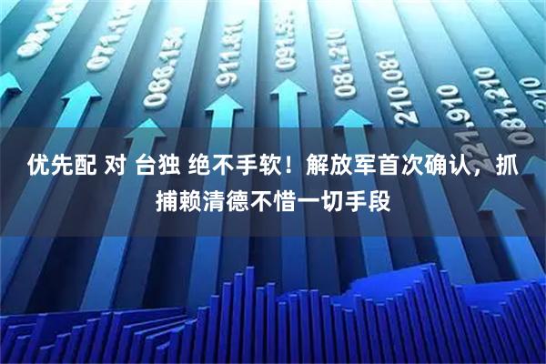 优先配 对 台独 绝不手软！解放军首次确认，抓捕赖清德不惜一切手段