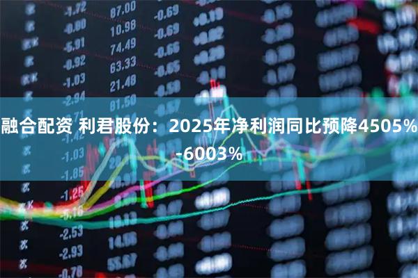 融合配资 利君股份：2025年净利润同比预降4505%-6003%