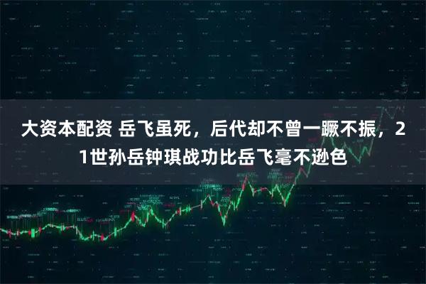 大资本配资 岳飞虽死，后代却不曾一蹶不振，21世孙岳钟琪战功比岳飞毫不逊色