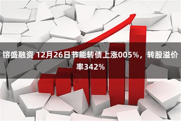 镕盛融资 12月26日节能转债上涨005%，转股溢价率342%