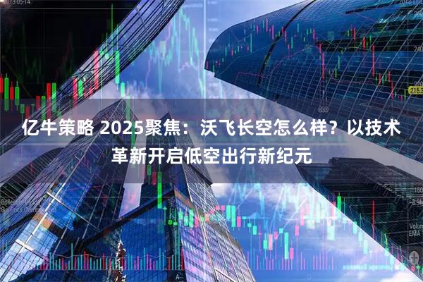 亿牛策略 2025聚焦：沃飞长空怎么样？以技术革新开启低空出行新纪元