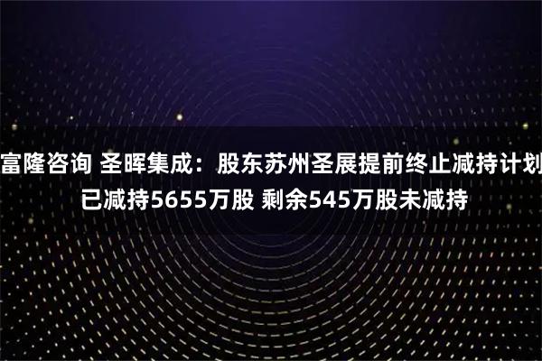 富隆咨询 圣晖集成：股东苏州圣展提前终止减持计划 已减持5655万股 剩余545万股未减持