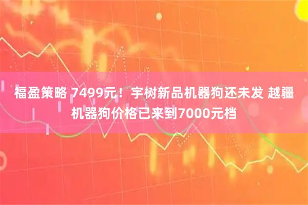 福盈策略 7499元！宇树新品机器狗还未发 越疆机器狗价格已来到7000元档