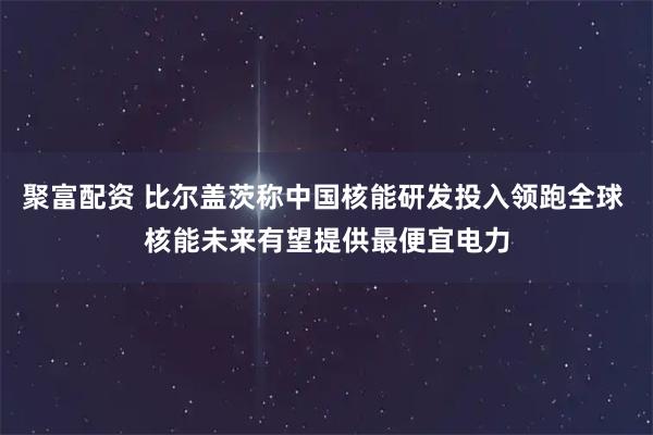 聚富配资 比尔盖茨称中国核能研发投入领跑全球 核能未来有望提供最便宜电力