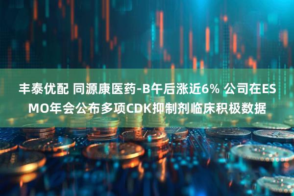 丰泰优配 同源康医药-B午后涨近6% 公司在ESMO年会公布多项CDK抑制剂临床积极数据