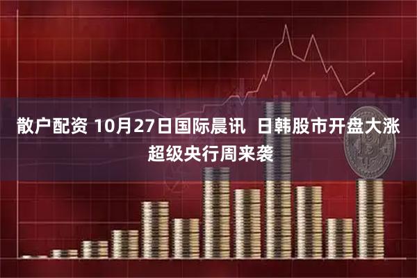 散户配资 10月27日国际晨讯  日韩股市开盘大涨 超级央行周来袭