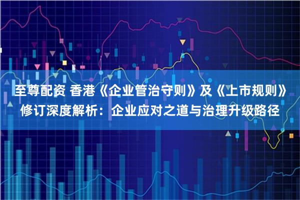 至尊配资 香港《企业管治守则》及《上市规则》修订深度解析：企业应对之道与治理升级路径