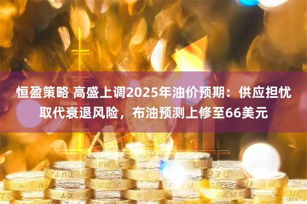 恒盈策略 高盛上调2025年油价预期：供应担忧取代衰退风险，布油预测上修至66美元