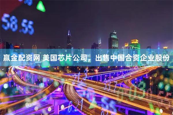 赢金配资网 美国芯片公司，出售中国合资企业股份